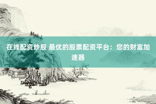 在线配资炒股 最优的股票配资平台：您的财富加速器