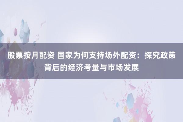 股票按月配资 国家为何支持场外配资：探究政策背后的经济考量与市场发展