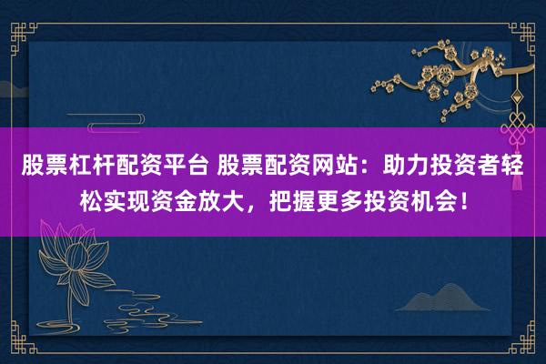 股票杠杆配资平台 股票配资网站：助力投资者轻松实现资金放大，把握更多投资机会！
