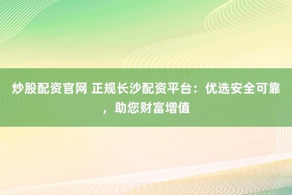 炒股配资官网 正规长沙配资平台：优选安全可靠，助您财富增值