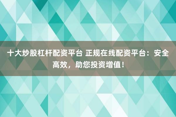 十大炒股杠杆配资平台 正规在线配资平台：安全高效，助您投资增值！