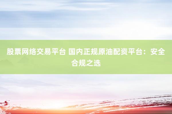 股票网络交易平台 国内正规原油配资平台：安全合规之选