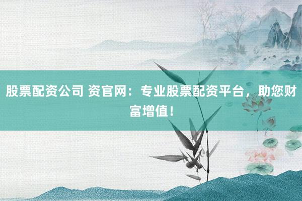 股票配资公司 资官网：专业股票配资平台，助您财富增值！