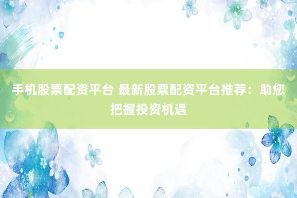 手机股票配资平台 最新股票配资平台推荐：助您把握投资机遇