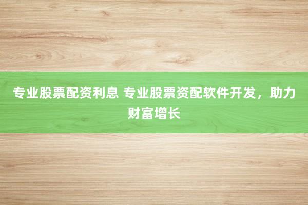 专业股票配资利息 专业股票资配软件开发，助力财富增长