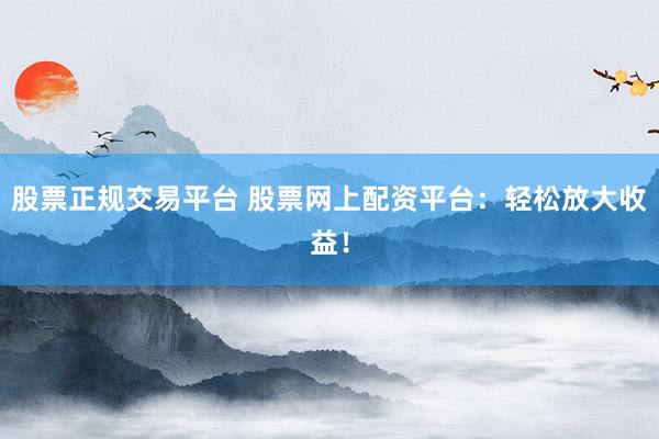股票正规交易平台 股票网上配资平台：轻松放大收益！