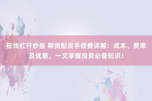 在线杠杆炒股 期货配资手续费详解：成本、费率及优惠，一文掌握投资必备知识！