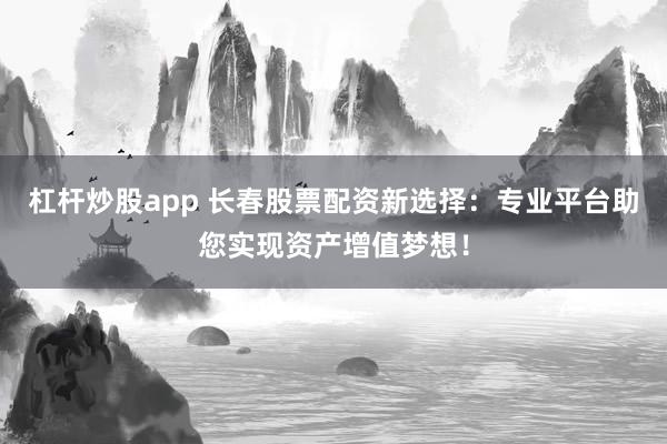 杠杆炒股app 长春股票配资新选择：专业平台助您实现资产增值梦想！
